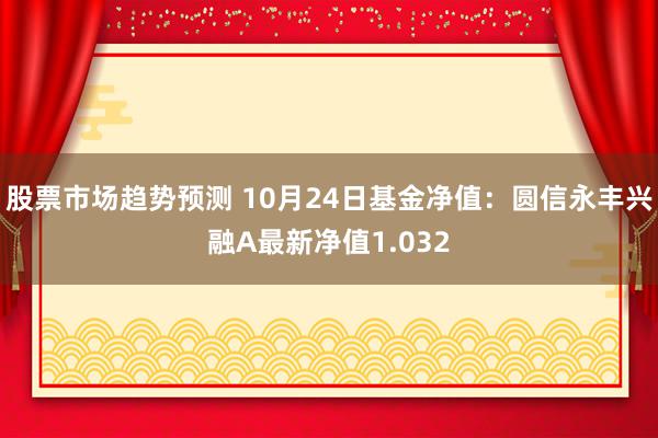 股票市场趋势预测 10月24日基金净值：圆信永丰兴融A最新净值1.032