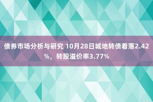 债券市场分析与研究 10月28日城地转债着落2.42%，转股溢价率3.77%