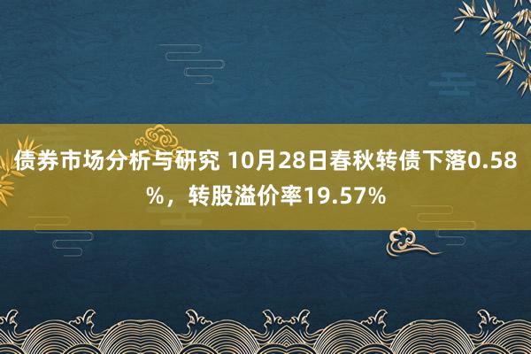 债券市场分析与研究 10月28日春秋转债下落0.58%，转股溢价率19.57%