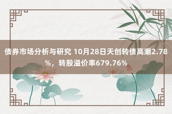 债券市场分析与研究 10月28日天创转债高潮2.78%，转股溢价率679.76%