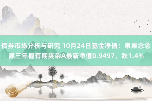 债券市场分析与研究 10月24日基金净值：泉果念念源三年握有期夹杂A最新净值0.9497，跌1.4%