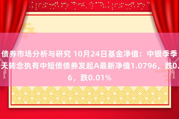 债券市场分析与研究 10月24日基金净值：中银季季享90天转念执有中短债债券发起A最新净值1.0796，跌0.01%