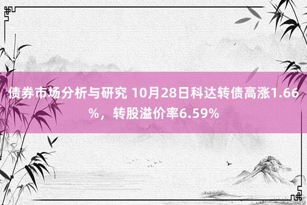 债券市场分析与研究 10月28日科达转债高涨1.66%，转股溢价率6.59%