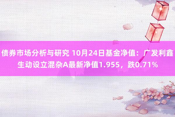 债券市场分析与研究 10月24日基金净值：广发利鑫生动设立混杂A最新净值1.955，跌0.71%