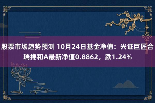 股票市场趋势预测 10月24日基金净值：兴证巨匠合瑞搀和A最新净值0.8862，跌1.24%