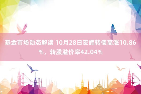 基金市场动态解读 10月28日宏辉转债高涨10.86%，转股溢价率42.04%