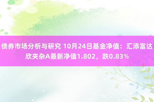 债券市场分析与研究 10月24日基金净值：汇添富达欣夹杂A最新净值1.802，跌0.83%