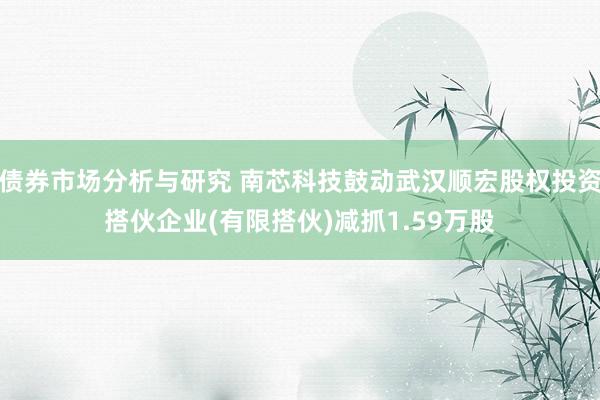 债券市场分析与研究 南芯科技鼓动武汉顺宏股权投资搭伙企业(有限搭伙)减抓1.59万股