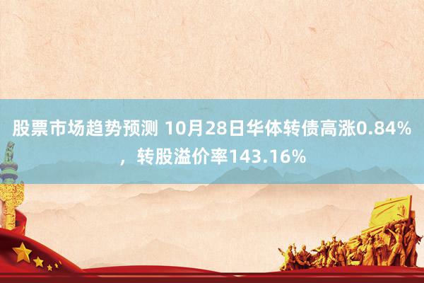 股票市场趋势预测 10月28日华体转债高涨0.84%，转股溢价率143.16%