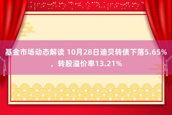 基金市场动态解读 10月28日迪贝转债下落5.65%，转股溢价率13.21%