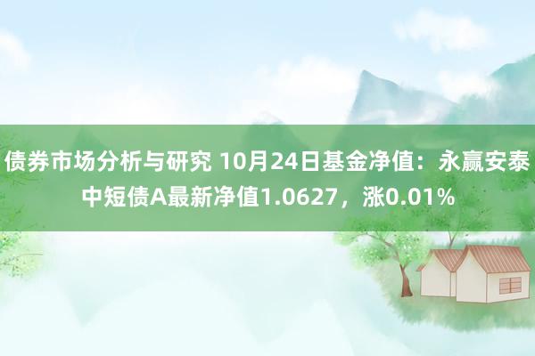 债券市场分析与研究 10月24日基金净值：永赢安泰中短债A最新净值1.0627，涨0.01%