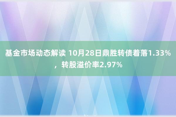 基金市场动态解读 10月28日鼎胜转债着落1.33%，转股溢价率2.97%