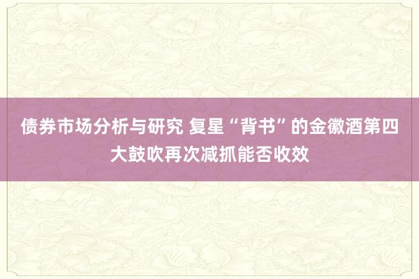 债券市场分析与研究 复星“背书”的金徽酒第四大鼓吹再次减抓能否收效