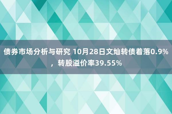 债券市场分析与研究 10月28日文灿转债着落0.9%，转股溢价率39.55%