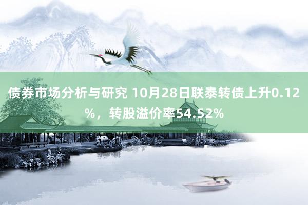 债券市场分析与研究 10月28日联泰转债上升0.12%，转股溢价率54.52%