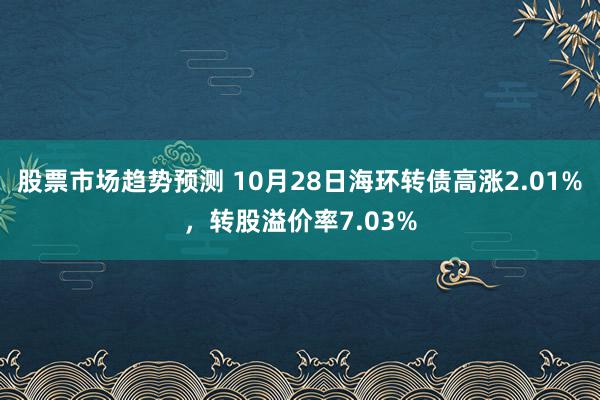 股票市场趋势预测 10月28日海环转债高涨2.01%，转股溢价率7.03%