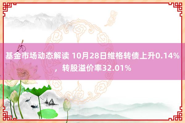 基金市场动态解读 10月28日维格转债上升0.14%，转股溢价率32.01%