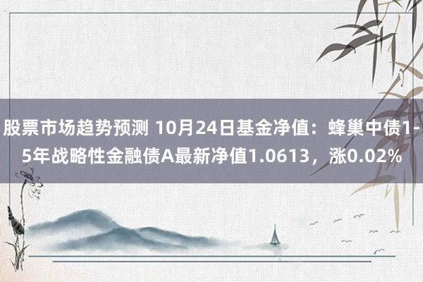 股票市场趋势预测 10月24日基金净值：蜂巢中债1-5年战略性金融债A最新净值1.0613，涨0.02%