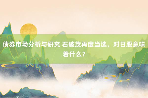 债券市场分析与研究 石破茂再度当选，对日股意味着什么？