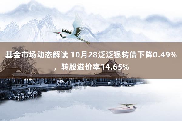 基金市场动态解读 10月28泛泛银转债下降0.49%，转股溢价率14.65%