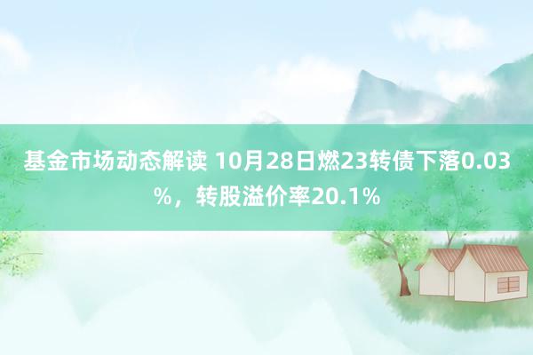 基金市场动态解读 10月28日燃23转债下落0.03%，转股溢价率20.1%