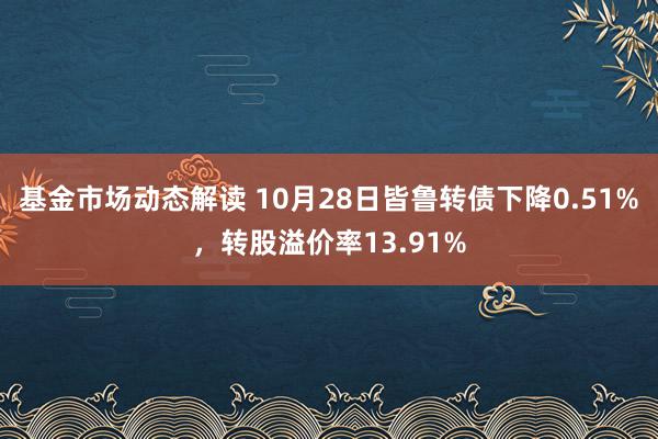 基金市场动态解读 10月28日皆鲁转债下降0.51%，转股溢价率13.91%