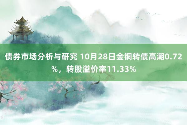 债券市场分析与研究 10月28日金铜转债高潮0.72%，转股溢价率11.33%