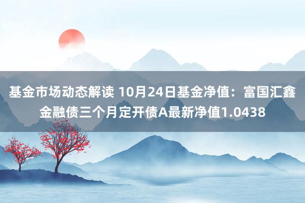 基金市场动态解读 10月24日基金净值：富国汇鑫金融债三个月定开债A最新净值1.0438