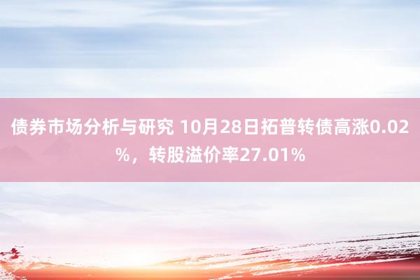 债券市场分析与研究 10月28日拓普转债高涨0.02%，转股溢价率27.01%