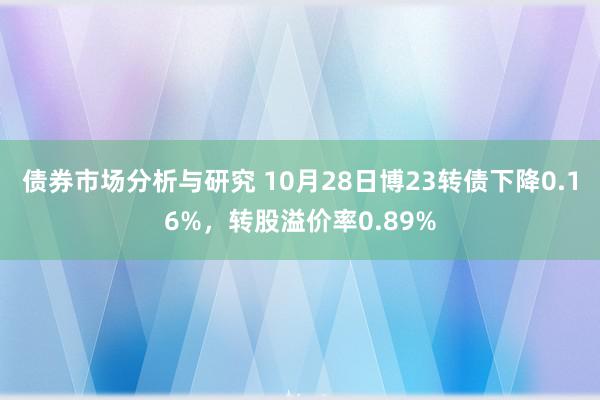 债券市场分析与研究 10月28日博23转债下降0.16%，转股溢价率0.89%