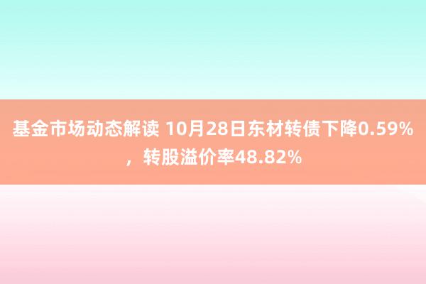 基金市场动态解读 10月28日东材转债下降0.59%，转股溢价率48.82%