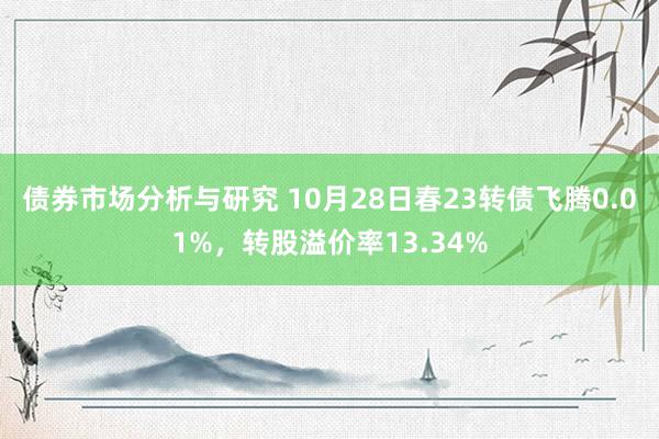 债券市场分析与研究 10月28日春23转债飞腾0.01%，转股溢价率13.34%