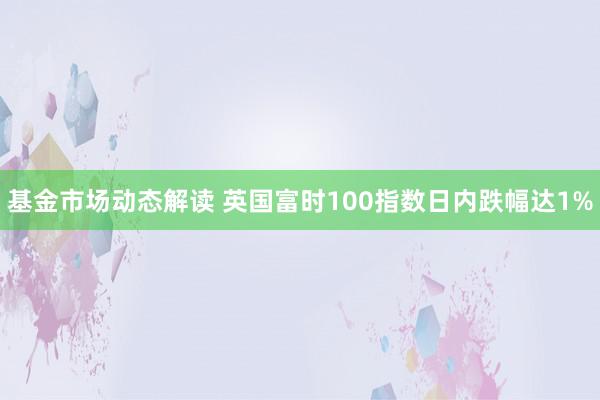 基金市场动态解读 英国富时100指数日内跌幅达1%