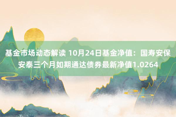 基金市场动态解读 10月24日基金净值：国寿安保安泰三个月如期通达债券最新净值1.0264