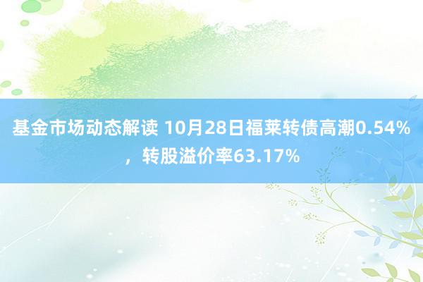 基金市场动态解读 10月28日福莱转债高潮0.54%，转股溢价率63.17%