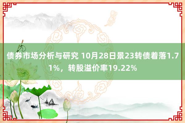 债券市场分析与研究 10月28日景23转债着落1.71%，转股溢价率19.22%