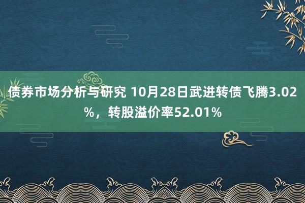 债券市场分析与研究 10月28日武进转债飞腾3.02%，转股溢价率52.01%