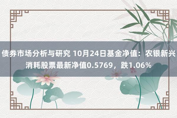 债券市场分析与研究 10月24日基金净值：农银新兴消耗股票最新净值0.5769，跌1.06%