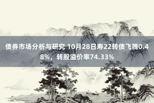 债券市场分析与研究 10月28日寿22转债飞腾0.48%，转股溢价率74.33%