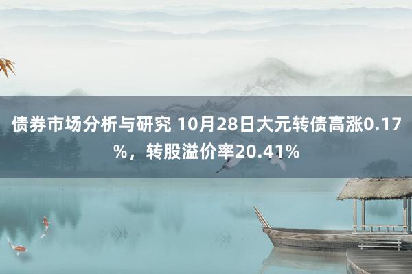 债券市场分析与研究 10月28日大元转债高涨0.17%，转股溢价率20.41%