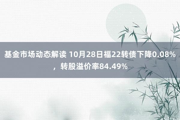 基金市场动态解读 10月28日福22转债下降0.08%，转股溢价率84.49%