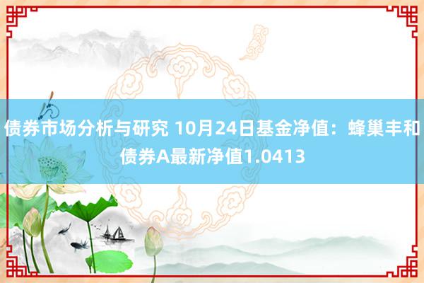 债券市场分析与研究 10月24日基金净值：蜂巢丰和债券A最新净值1.0413