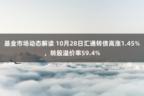 基金市场动态解读 10月28日汇通转债高涨1.45%，转股溢价率59.4%