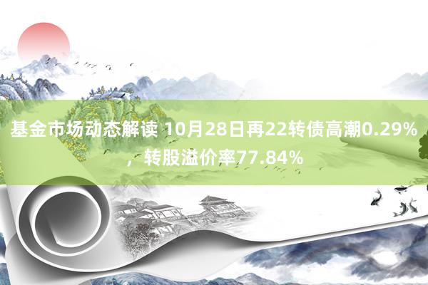 基金市场动态解读 10月28日再22转债高潮0.29%，转股溢价率77.84%