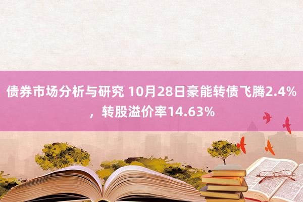 债券市场分析与研究 10月28日豪能转债飞腾2.4%，转股溢价率14.63%