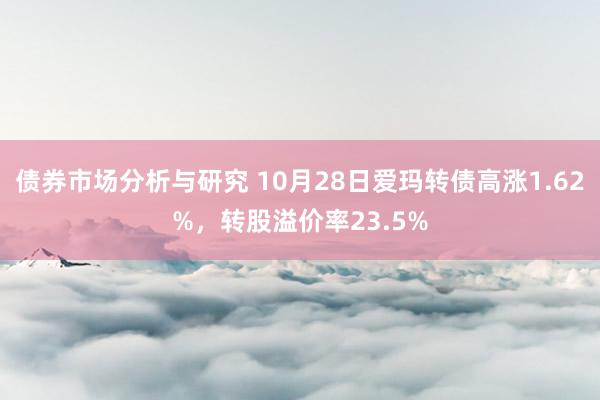 债券市场分析与研究 10月28日爱玛转债高涨1.62%，转股溢价率23.5%