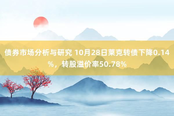 债券市场分析与研究 10月28日莱克转债下降0.14%，转股溢价率50.78%