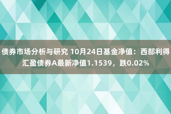 债券市场分析与研究 10月24日基金净值：西部利得汇盈债券A最新净值1.1539，跌0.02%