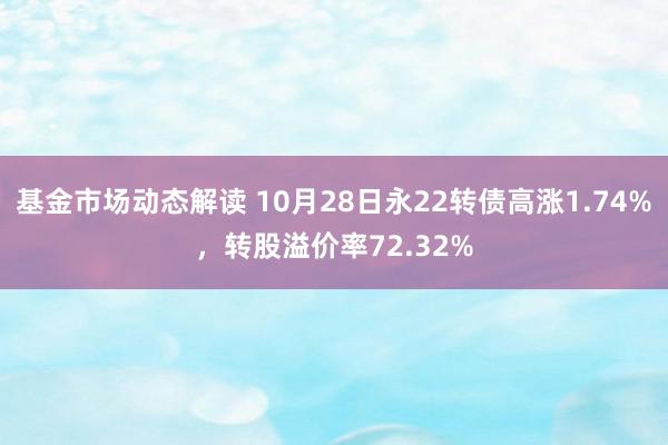 基金市场动态解读 10月28日永22转债高涨1.74%，转股溢价率72.32%