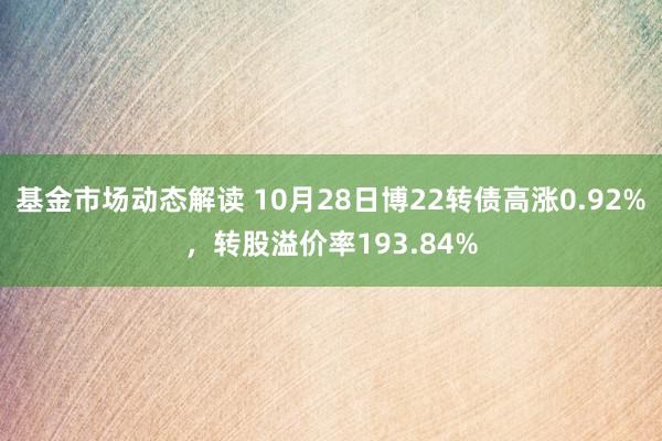 基金市场动态解读 10月28日博22转债高涨0.92%，转股溢价率193.84%